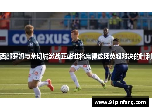 西部罗姆与莱切城激战正酣谁将赢得这场英超对决的胜利